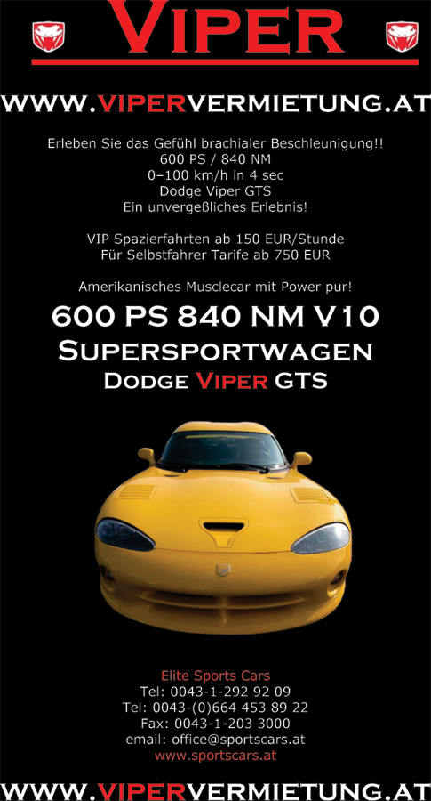 www.vipervermietung.at Erleben Sie das Gefühl brachialer Beschleunigung!! 600 PS / 840 NM 0–100 km/h in 4 sec Dodge Viper GTS Ein unvergeßliches Erlebnis! VIP Spazierfahrten ab 150 EUR/Stunde Für Selbstfahrer Tarife ab 750 EUR Amerikanisches Musclecar mit Power pur! 600 PS 840 NM V10 Supersportwagen Dodge Viper GTS